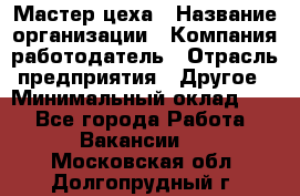 Мастер цеха › Название организации ­ Компания-работодатель › Отрасль предприятия ­ Другое › Минимальный оклад ­ 1 - Все города Работа » Вакансии   . Московская обл.,Долгопрудный г.